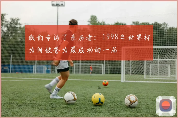我们专访了亲历者：1998年世界杯为何被誉为最成功的一届