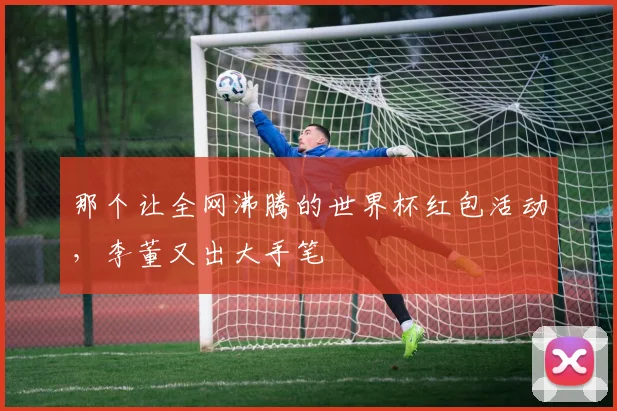 那个让全网沸腾的世界杯红包活动，李董又出大手笔