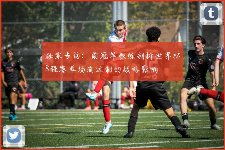 独家专访：前冠军教练剖析世界杯8强赛单场淘汰制的战略影响