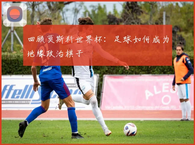 回顾莫斯科世界杯：足球如何成为地缘政治棋子