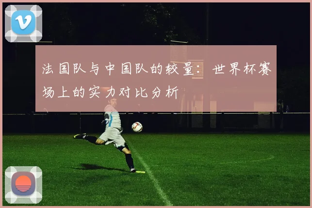 法国队与中国队的较量：世界杯赛场上的实力对比分析