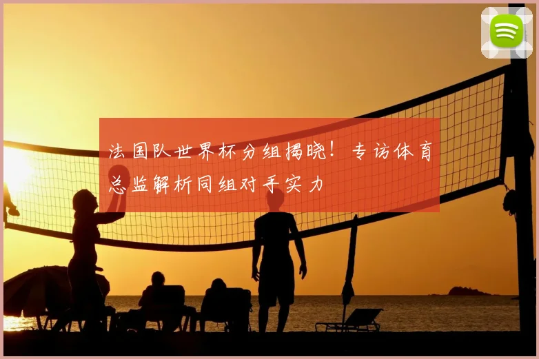 法国队世界杯分组揭晓！专访体育总监解析同组对手实力