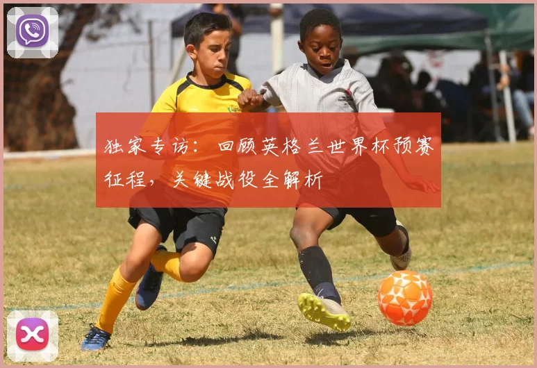 独家专访：回顾英格兰世界杯预赛征程，关键战役全解析
