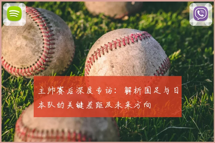 主帅赛后深度专访：解析国足与日本队的关键差距及未来方向