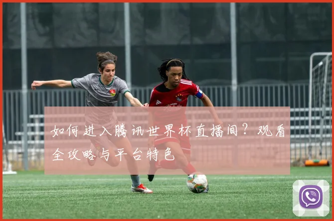 如何进入腾讯世界杯直播间？观看全攻略与平台特色