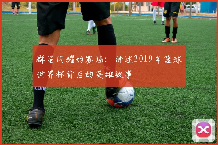 群星闪耀的赛场：讲述2019年篮球世界杯背后的英雄故事