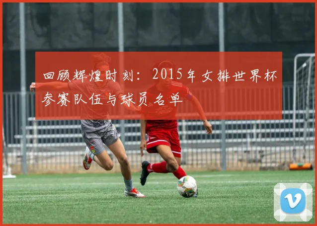 回顾辉煌时刻：2015年女排世界杯参赛队伍与球员名单