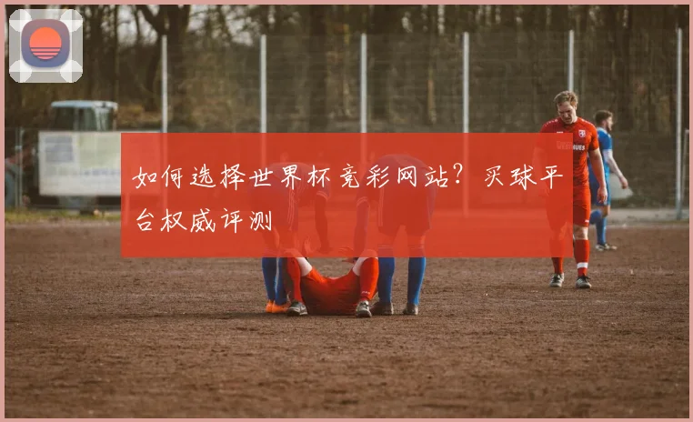 如何选择世界杯竞彩网站？买球平台权威评测