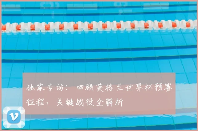 独家专访:回顾英格兰世界杯预赛征程,关键战役全解析
