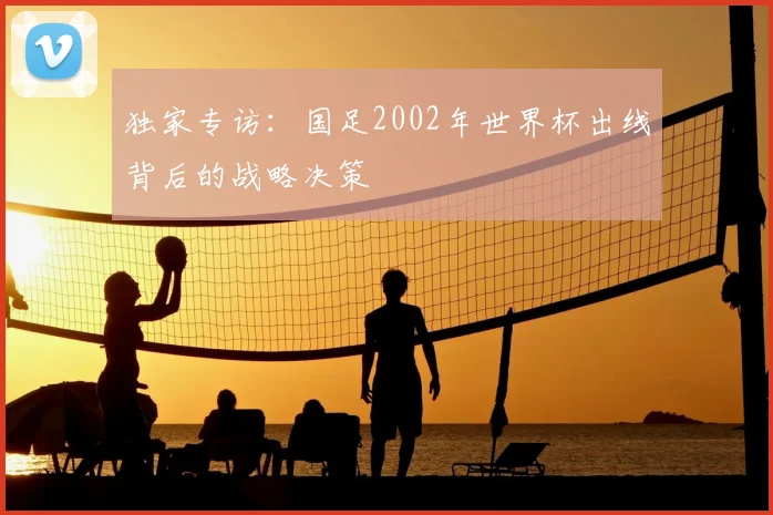 独家专访:国足2002年世界杯出线背后的战略决策