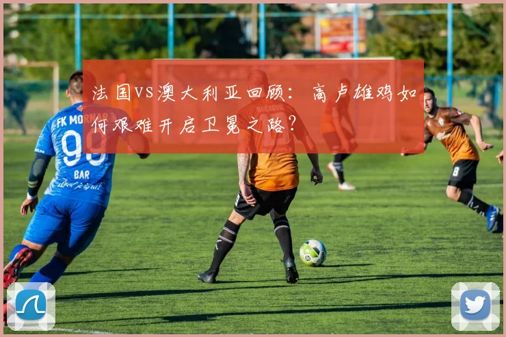 法国vs澳大利亚回顾:高卢雄鸡如何艰难开启卫冕之路?