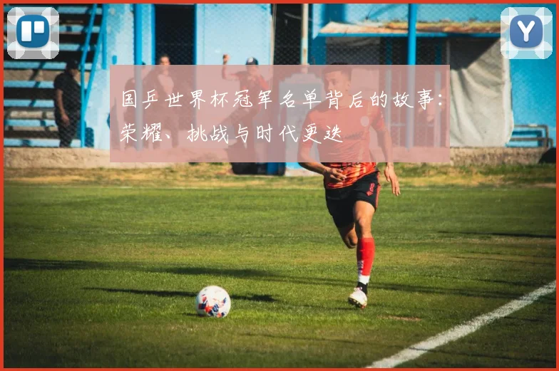 国乒世界杯冠军名单背后的故事：荣耀、挑战与时代更迭