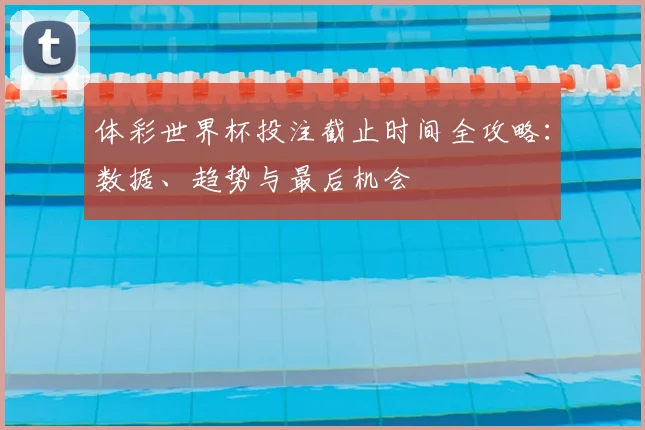 体彩世界杯投注截止时间全攻略：数据、趋势与最后机会