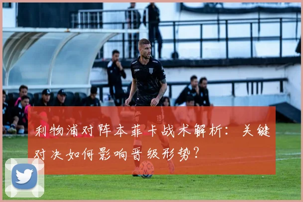 利物浦对阵本菲卡战术解析:关键对决如何影响晋级形势?