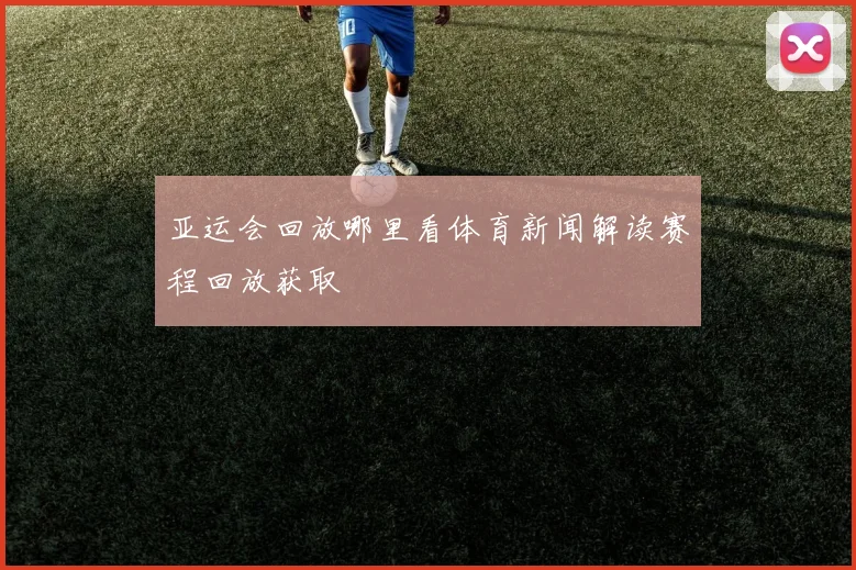 亚运会回放哪里看体育新闻解读赛程回放获取