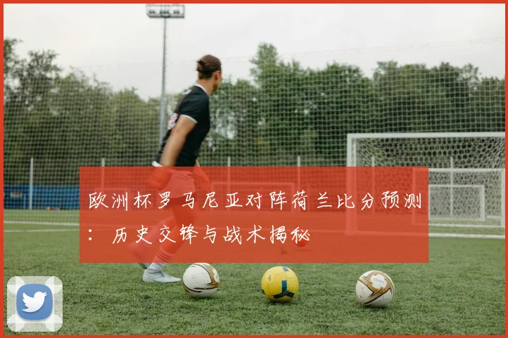 欧洲杯罗马尼亚对阵荷兰比分预测：历史交锋与战术揭秘