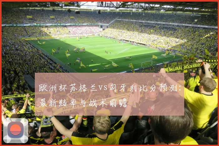 欧洲杯苏格兰vs匈牙利比分预测:最新赔率与战术前瞻