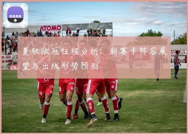 曼联欧冠征程分析：新赛季阵容展望与出线形势预测