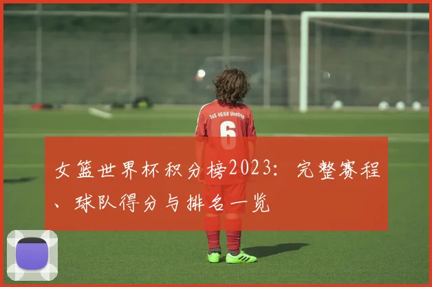 女篮世界杯积分榜2023：完整赛程、球队得分与排名一览