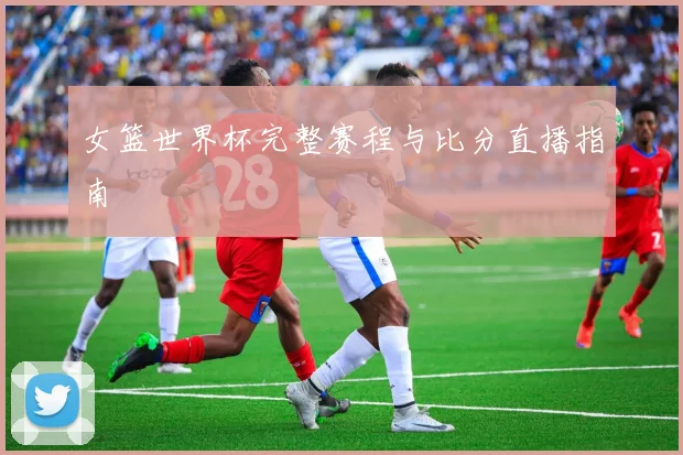 女篮世界杯完整赛程与比分直播指南