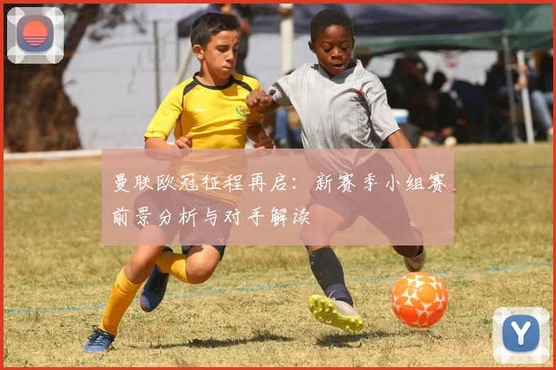 曼联欧冠征程再启：新赛季小组赛前景分析与对手解读