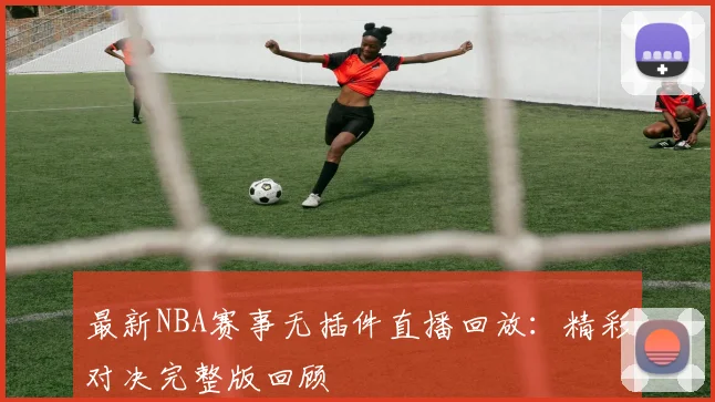 最新NBA赛事无插件直播回放：精彩对决完整版回顾